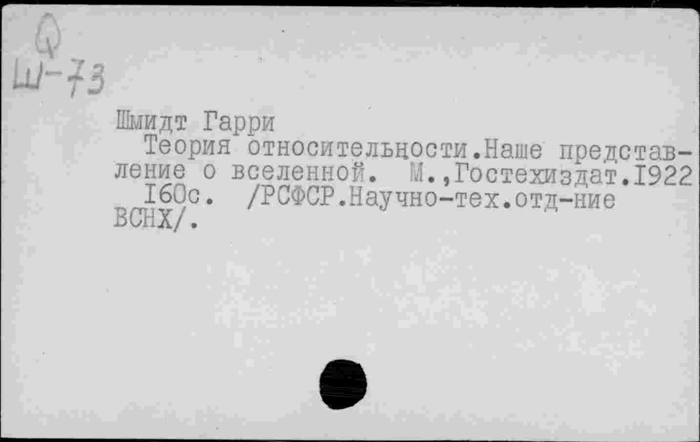 ﻿Шмидт Гарри
Теория относительности.Наше представление о вселенной. М.,Гостехиздат.1922
160с. /РСФСР.Научно-тех.отд-ние
ВСНХ/.